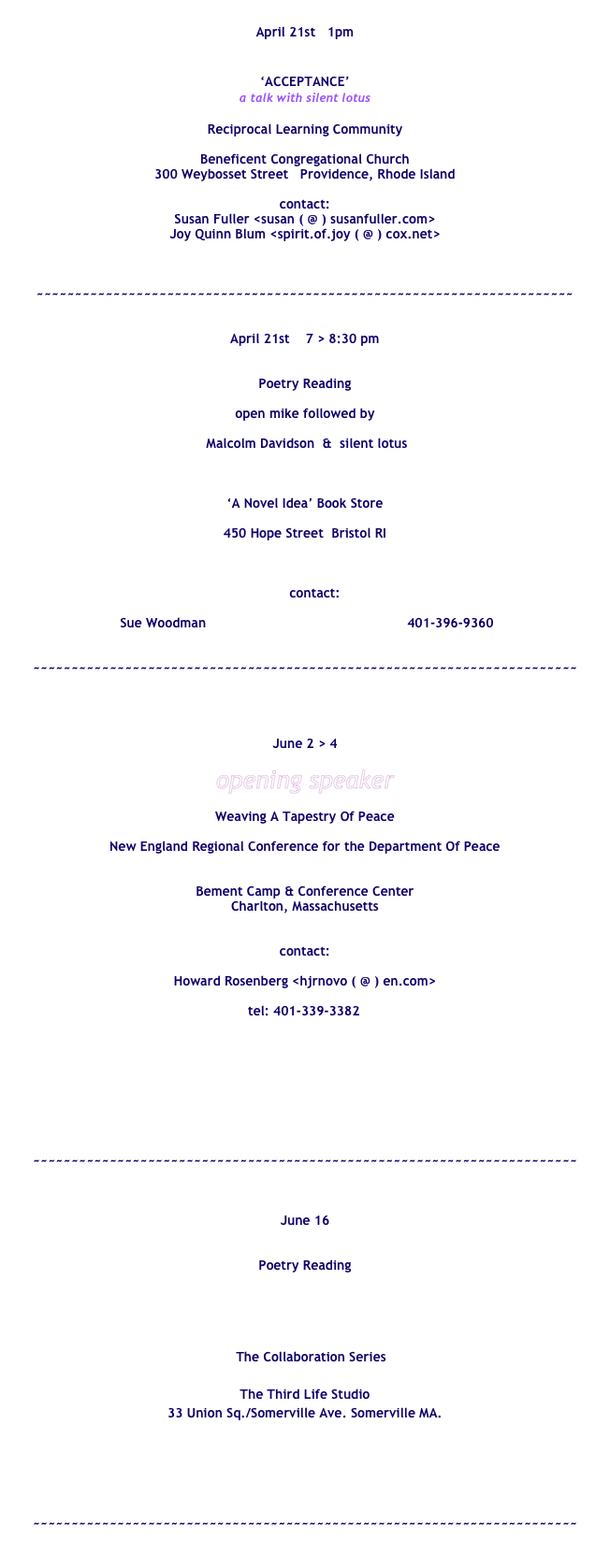 
April 21st   1pm 


‘ACCEPTANCE’
a talk with silent lotus

Reciprocal Learning Community 
 
Beneficent Congregational Church
300 Weybosset Street   Providence, Rhode Island

contact: 
Susan Fuller <susan ( @ ) susanfuller.com>
Joy Quinn Blum <spirit.of.joy ( @ ) cox.net>



~~~~~~~~~~~~~~~~~~~~~~~~~~~~~~~~~~~~~~~~~~~~~~~~~~~~~~~~~~~~~~~~~~~~~~


April 21st    7 > 8:30 pm


Poetry Reading

open mike followed by

 Malcolm Davidson  &  silent lotus



‘A Novel Idea’ Book Store

450 Hope Street  Bristol RI



     contact: 

 Sue Woodman                                                   401-396-9360


~~~~~~~~~~~~~~~~~~~~~~~~~~~~~~~~~~~~~~~~~~~~~~~~~~~~~~~~~~~~~~~~~~~~~~~




June 2 > 4

opening speaker

Weaving A Tapestry Of Peace

New England Regional Conference for the Department Of Peace


Bement Camp & Conference Center
Charlton, Massachusetts


contact:

Howard Rosenberg <hjrnovo ( @ ) en.com>

        tel: 401-339-3382




      
http://www.tapestryofpeace.org/speakers



~~~~~~~~~~~~~~~~~~~~~~~~~~~~~~~~~~~~~~~~~~~~~~~~~~~~~~~~~~~~~~~~~~~~~~~



June 16


Poetry Reading 





   The Collaboration Series 

The Third Life Studio
33 Union Sq./Somerville Ave. Somerville MA.


www.improvelocity.com



~~~~~~~~~~~~~~~~~~~~~~~~~~~~~~~~~~~~~~~~~~~~~~~~~~~~~~~~~~~~~~~~~~~~~~~

