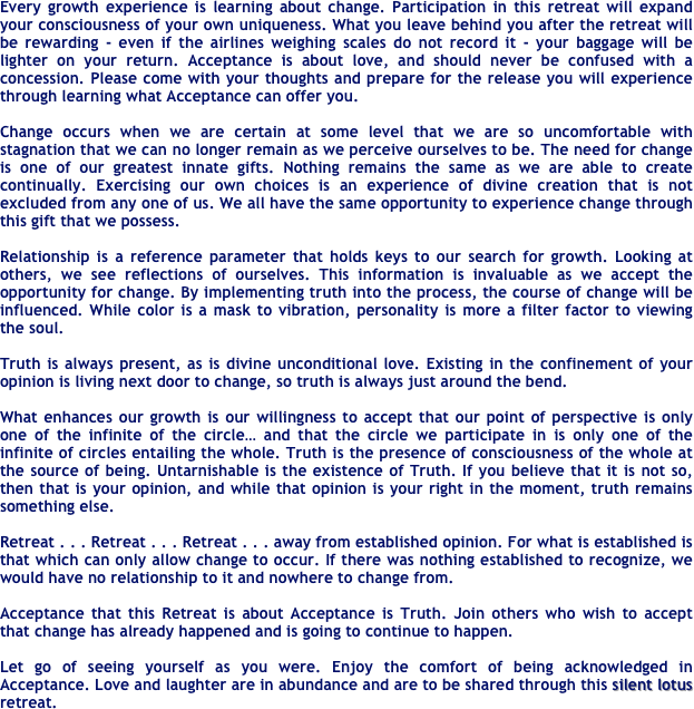 Every growth experience is learning about change. Participation in this retreat will expand your consciousness of your own uniqueness. What you leave behind you after the retreat will be rewarding - even if the airlines weighing scales do not record it - your baggage will be lighter on your return. Acceptance is about love, and should never be confused with a concession. Please come with your thoughts and prepare for the release you will experience through learning what Acceptance can offer you.

Change occurs when we are certain at some level that we are so uncomfortable with stagnation that we can no longer remain as we perceive ourselves to be. The need for change is one of our greatest innate gifts. Nothing remains the same as we are able to create continually. Exercising our own choices is an experience of divine creation that is not excluded from any one of us. We all have the same opportunity to experience change through this gift that we possess. 

Relationship is a reference parameter that holds keys to our search for growth. Looking at others, we see reflections of ourselves. This information is invaluable as we accept the opportunity for change. By implementing truth into the process, the course of change will be influenced. While color is a mask to vibration, personality is more a filter factor to viewing the soul. 

Truth is always present, as is divine unconditional love. Existing in the confinement of your opinion is living next door to change, so truth is always just around the bend. 

What enhances our growth is our willingness to accept that our point of perspective is only one of the infinite of the circle… and that the circle we participate in is only one of the infinite of circles entailing the whole. Truth is the presence of consciousness of the whole at the source of being. Untarnishable is the existence of Truth. If you believe that it is not so, then that is your opinion, and while that opinion is your right in the moment, truth remains something else. 

Retreat . . . Retreat . . . Retreat . . . away from established opinion. For what is established is that which can only allow change to occur. If there was nothing established to recognize, we would have no relationship to it and nowhere to change from. 

Acceptance that this Retreat is about Acceptance is Truth. Join others who wish to accept that change has already happened and is going to continue to happen.

Let go of seeing yourself as you were. Enjoy the comfort of being acknowledged in Acceptance. Love and laughter are in abundance and are to be shared through this silent lotus retreat.

